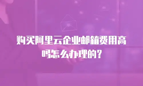 购买阿里云企业邮箱费用高吗怎么办理的？