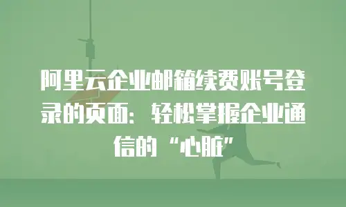 阿里云企业邮箱续费账号登录的页面：轻松掌握企业通信的&ldquo;心脏&rdquo;