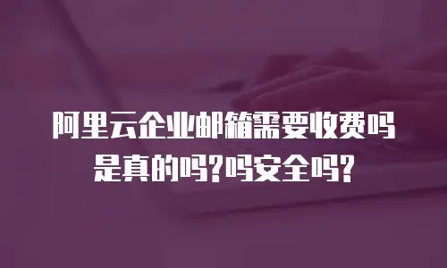 阿里云企业邮箱需要收费吗是真的吗?吗安全吗?