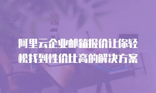 阿里云企业邮箱报价让你轻松找到性价比高的解决方案