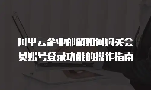 阿里云企业邮箱如何购买会员账号登录功能的操作指南