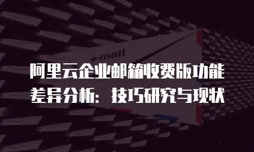 阿里云企业邮箱收费版功能差异分析：技巧研究与现状