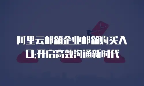 阿里云邮箱企业邮箱购买入口:开启高效沟通新时代