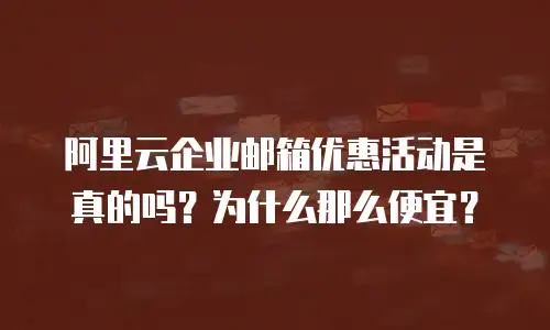 阿里云企业邮箱优惠活动是真的吗?为什么那么便宜?