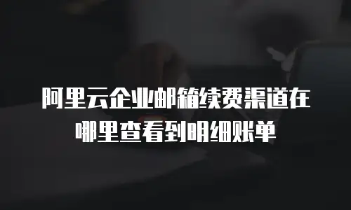 阿里云企业邮箱续费渠道在哪里查看到明细账单