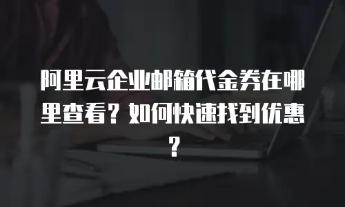 阿里云企业邮箱代金券在哪里查看？如何快速找到优惠？