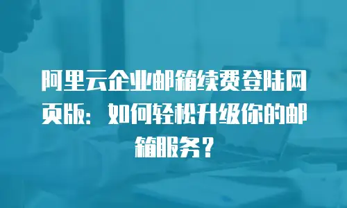 阿里云企业邮箱续费登陆网页版：如何轻松升级你的邮箱服务？