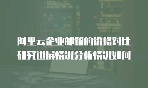 阿里云企业邮箱的价格对比研究进展情况分析情况如何