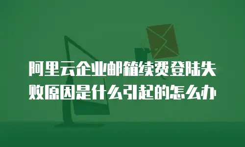 阿里云企业邮箱续费登陆失败原因是什么引起的怎么办