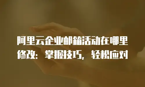 阿里云企业邮箱活动在哪里修改：掌握技巧，轻松应对
