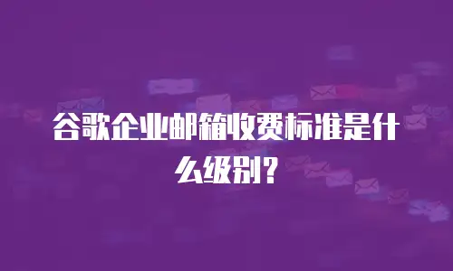 谷歌企业邮箱收费标准是什么级别？