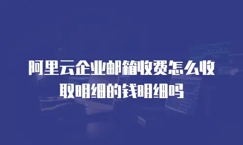 阿里云企业邮箱收费怎么收取明细的钱明细吗