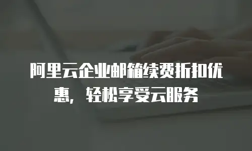 阿里云企业邮箱续费折扣优惠，轻松享受云服务