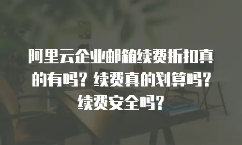 阿里云企业邮箱续费折扣真的有吗？续费真的划算吗？续费安全吗？