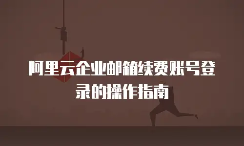 阿里云企业邮箱续费账号登录的操作指南