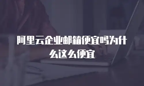 阿里云企业邮箱便宜吗为什么这么便宜