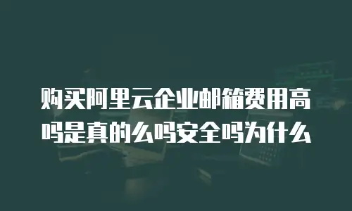 购买阿里云企业邮箱费用高吗是真的么吗安全吗为什么