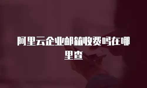 阿里云企业邮箱收费吗在哪里查