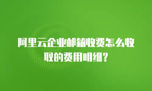 阿里云企业邮箱收费怎么收取的费用明细?