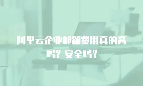 阿里云企业邮箱费用真的高吗？安全吗？