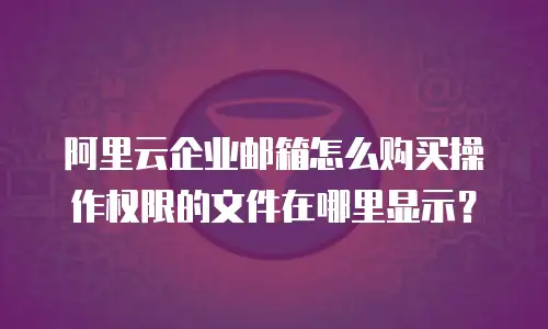 阿里云企业邮箱怎么购买操作权限的文件在哪里显示？
