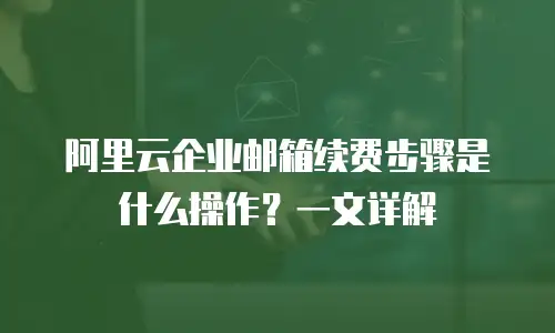 阿里云企业邮箱续费步骤是什么操作?一文详解