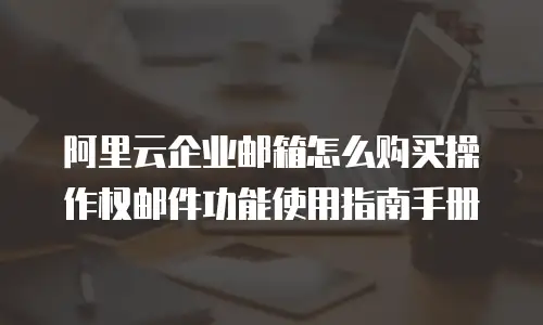 阿里云企业邮箱怎么购买操作权邮件功能使用指南手册