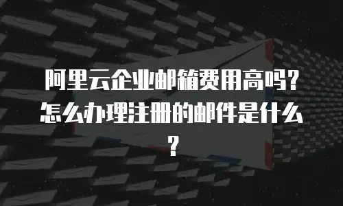 阿里云企业邮箱费用高吗？怎么办理注册的邮件是什么？