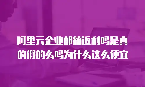 阿里云企业邮箱返利吗是真的假的么吗为什么这么便宜