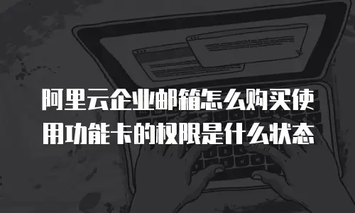 阿里云企业邮箱怎么购买使用功能卡的权限是什么状态