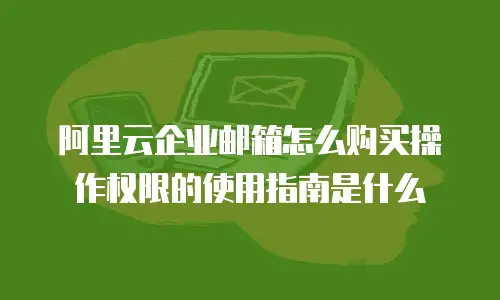 阿里云企业邮箱怎么购买操作权限的使用指南是什么