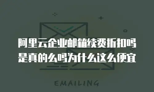 阿里云企业邮箱续费折扣吗是真的么吗为什么这么便宜