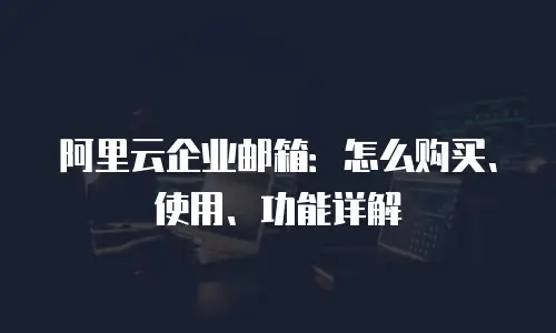 阿里云企业邮箱：怎么购买、使用、功能详解