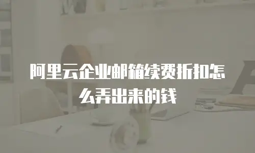 阿里云企业邮箱续费折扣怎么弄出来的钱