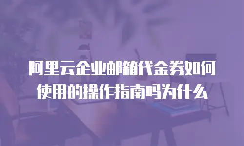 阿里云企业邮箱代金券如何使用的操作指南吗为什么