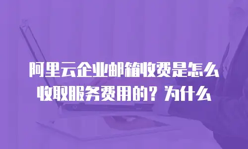 阿里云企业邮箱收费是怎么收取服务费用的？为什么