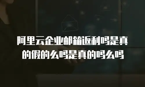 阿里云企业邮箱返利吗是真的假的么吗是真的吗么吗