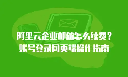 阿里云企业邮箱怎么续费？账号登录网页端操作指南