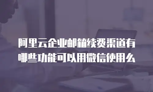 阿里云企业邮箱续费渠道有哪些功能可以用微信使用么