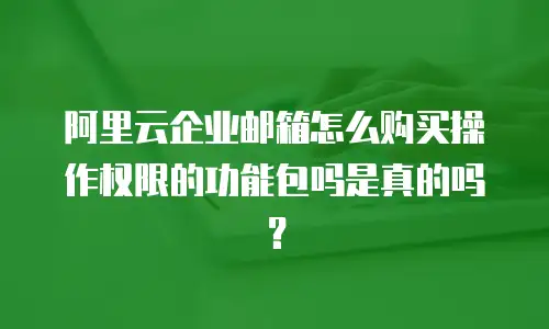 阿里云企业邮箱怎么购买操作权限的功能包吗是真的吗？