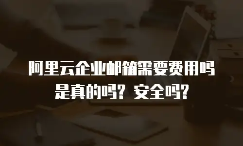 阿里云企业邮箱需要费用吗是真的吗? 安全吗?