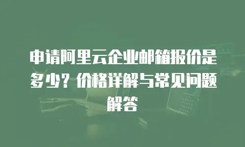 申请阿里云企业邮箱报价是多少?价格详解与常见问题解答