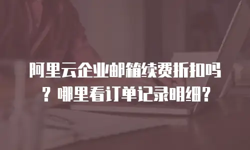 阿里云企业邮箱续费折扣吗？哪里看订单记录明细？