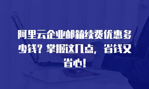 阿里云企业邮箱续费优惠多少钱？掌握这几点，省钱又省心！