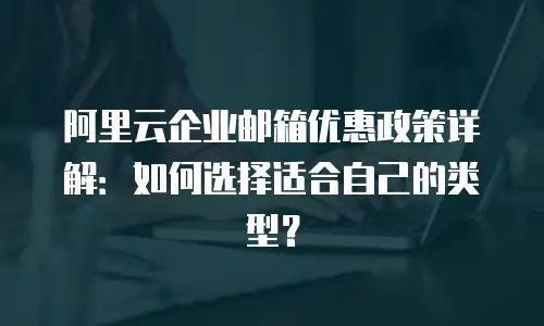 阿里云企业邮箱优惠政策详解：如何选择适合自己的类型？