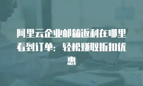阿里云企业邮箱返利在哪里看到订单：轻松赚取折扣优惠
