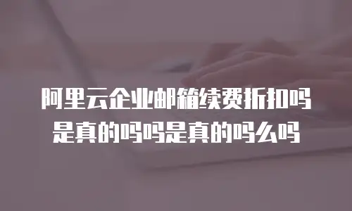 阿里云企业邮箱续费折扣吗是真的吗吗是真的吗么吗
