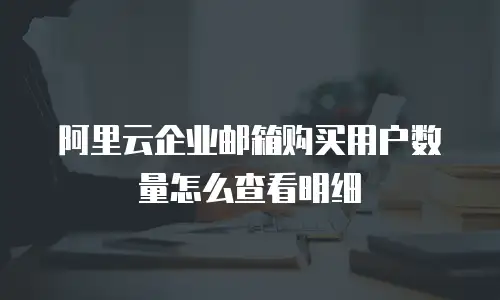 阿里云企业邮箱购买用户数量怎么查看明细