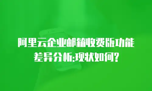 阿里云企业邮箱收费版功能差异分析:现状如何?