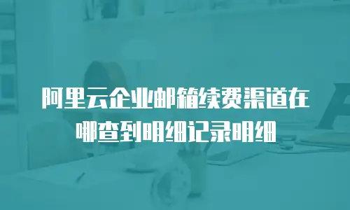阿里云企业邮箱续费渠道在哪查到明细记录明细